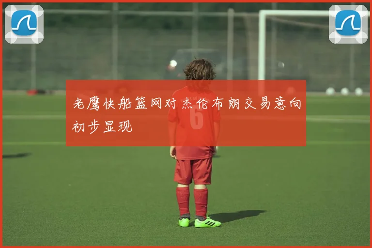 老鹰快船篮网对杰伦布朗交易意向初步显现