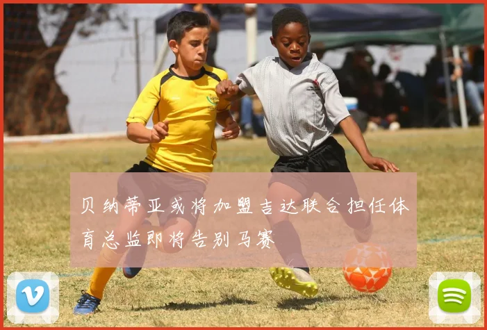 贝纳蒂亚或将加盟吉达联合担任体育总监即将告别马赛