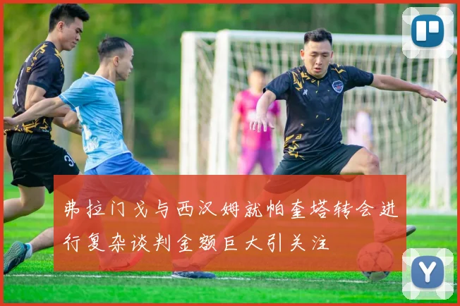 弗拉门戈与西汉姆就帕奎塔转会进行复杂谈判金额巨大引关注