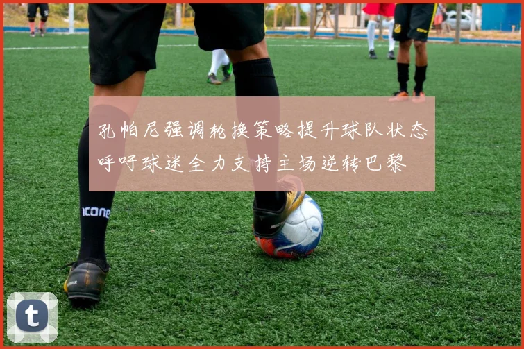 孔帕尼强调轮换策略提升球队状态呼吁球迷全力支持主场逆转巴黎