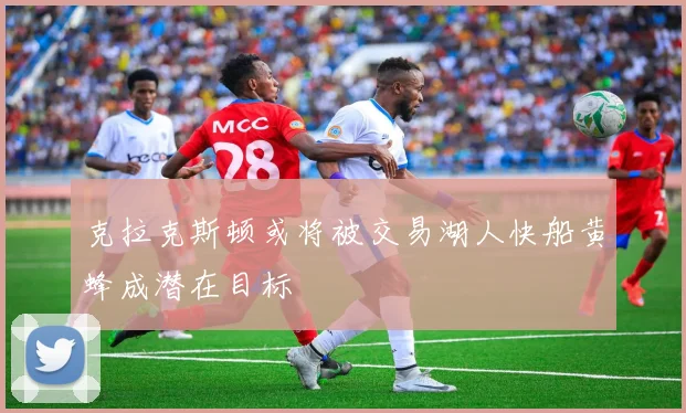克拉克斯顿或将被交易湖人快船黄蜂成潜在目标