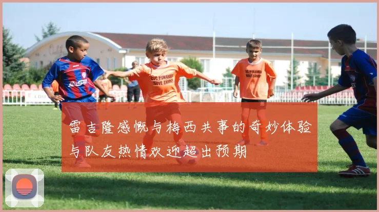 雷吉隆感慨与梅西共事的奇妙体验与队友热情欢迎超出预期