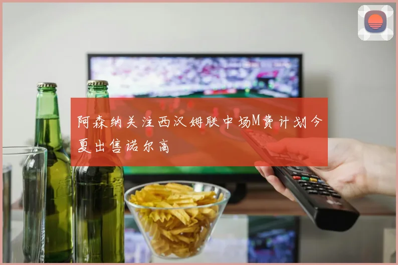 阿森纳关注西汉姆联中场M费计划今夏出售诺尔高