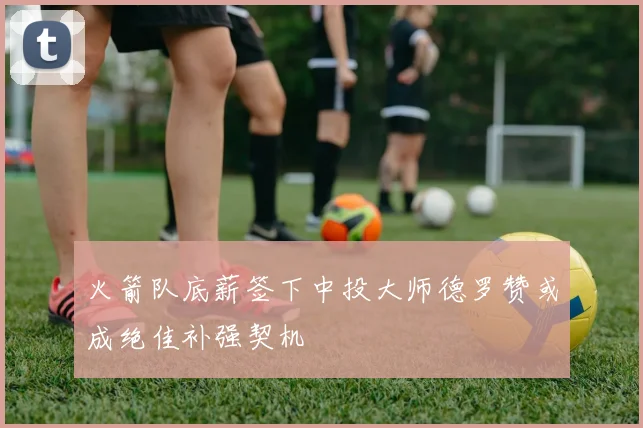 火箭队底薪签下中投大师德罗赞或成绝佳补强契机