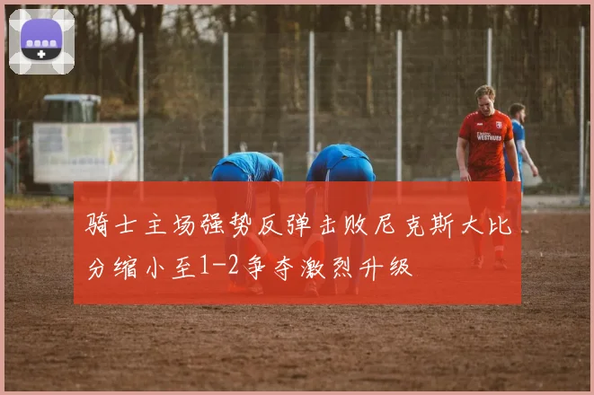 骑士主场强势反弹击败尼克斯大比分缩小至1-2争夺激烈升级