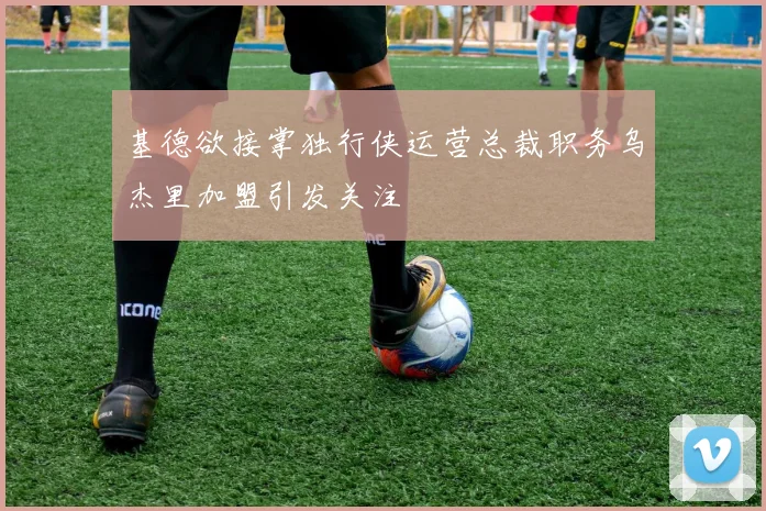 基德欲接掌独行侠运营总裁职务乌杰里加盟引发关注