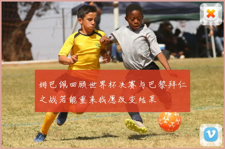 姆巴佩回顾世界杯决赛与巴黎拜仁之战若能重来我愿改变结果