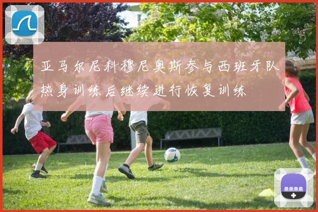 亚马尔尼科穆尼奥斯参与西班牙队热身训练后继续进行恢复训练