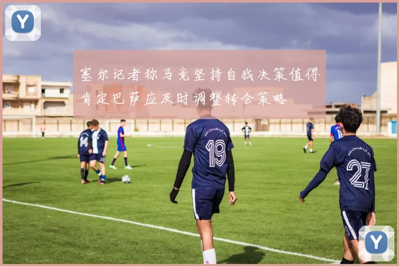 塞尔记者称马竞坚持自我决策值得肯定巴萨应及时调整转会策略