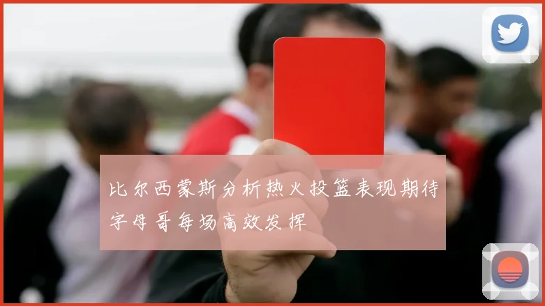 比尔西蒙斯分析热火投篮表现期待字母哥每场高效发挥