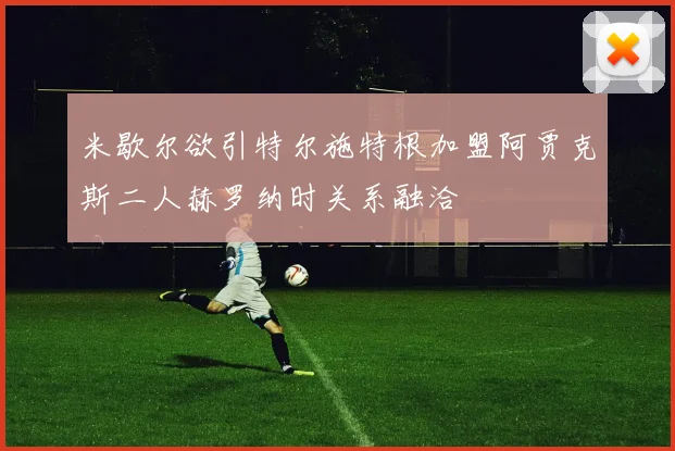米歇尔欲引特尔施特根加盟阿贾克斯二人赫罗纳时关系融洽