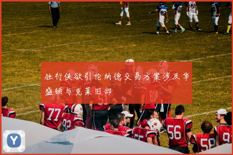 独行侠欲引伦纳德交易方案涉及华盛顿与克莱旧部