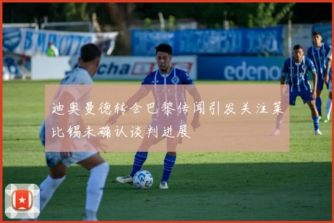 迪奥曼德转会巴黎传闻引发关注莱比锡未确认谈判进展