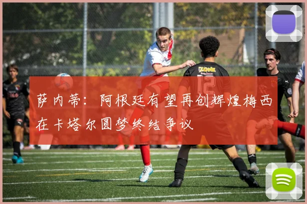萨内蒂：阿根廷有望再创辉煌梅西在卡塔尔圆梦终结争议