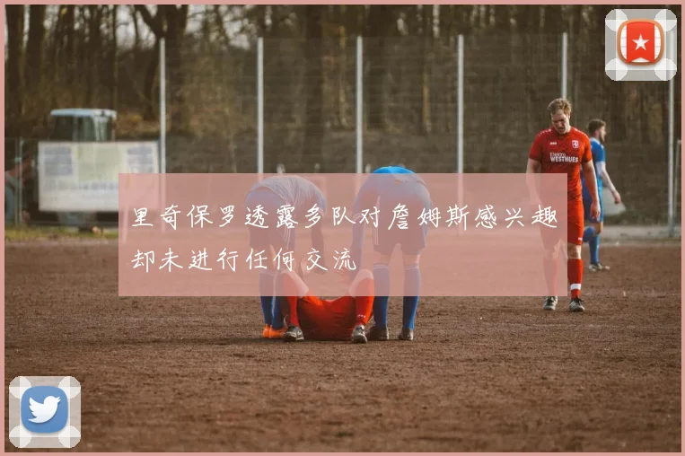 里奇保罗透露多队对詹姆斯感兴趣却未进行任何交流