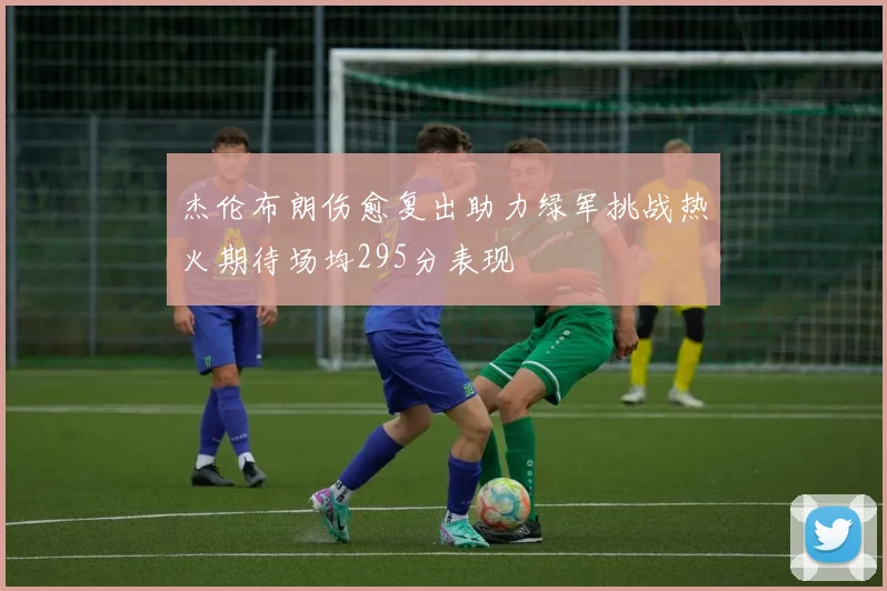 杰伦布朗伤愈复出助力绿军挑战热火期待场均295分表现