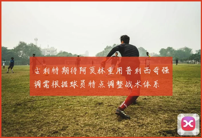古利特期待阿莫林重用普利西奇强调需根据球员特点调整战术体系