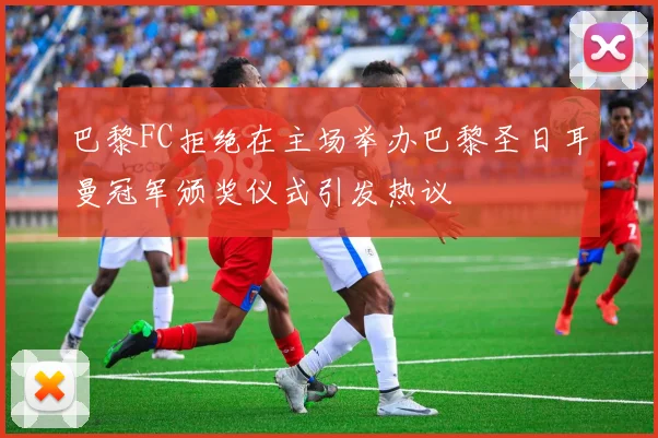 巴黎FC拒绝在主场举办巴黎圣日耳曼冠军颁奖仪式引发热议