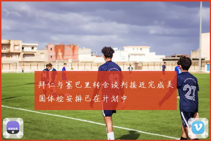拜仁与塞巴里转会谈判接近完成美国体检安排已在计划中