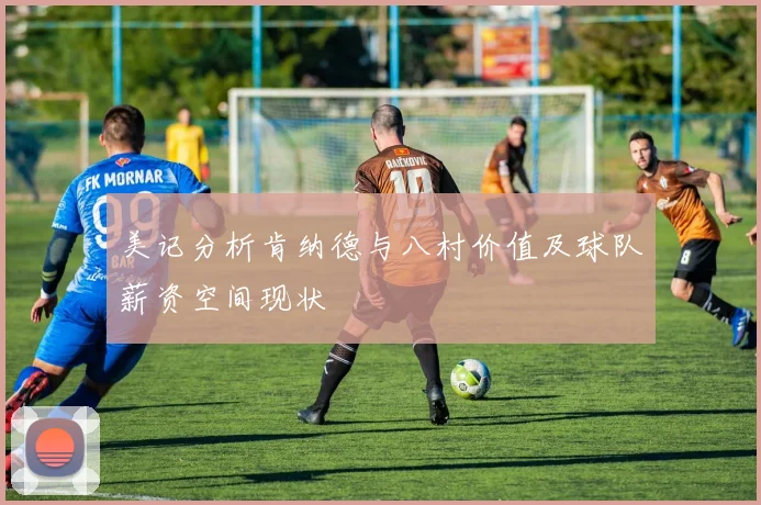 美记分析肯纳德与八村价值及球队薪资空间现状