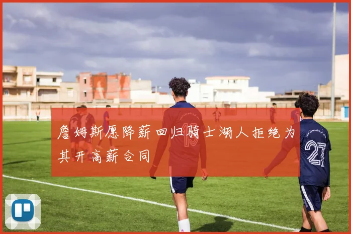 詹姆斯愿降薪回归骑士湖人拒绝为其开高薪合同
