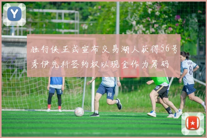 独行侠正式宣布交易湖人获得56号秀伊先科签约权以现金作为筹码